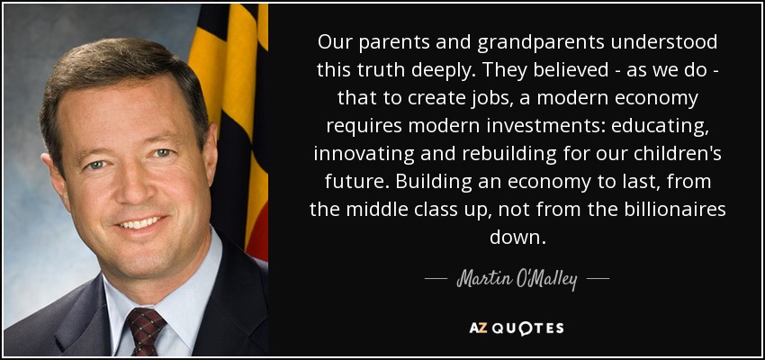 Our parents and grandparents understood this truth deeply. They believed - as we do - that to create jobs, a modern economy requires modern investments: educating, innovating and rebuilding for our children's future. Building an economy to last, from the middle class up, not from the billionaires down. - Martin O'Malley