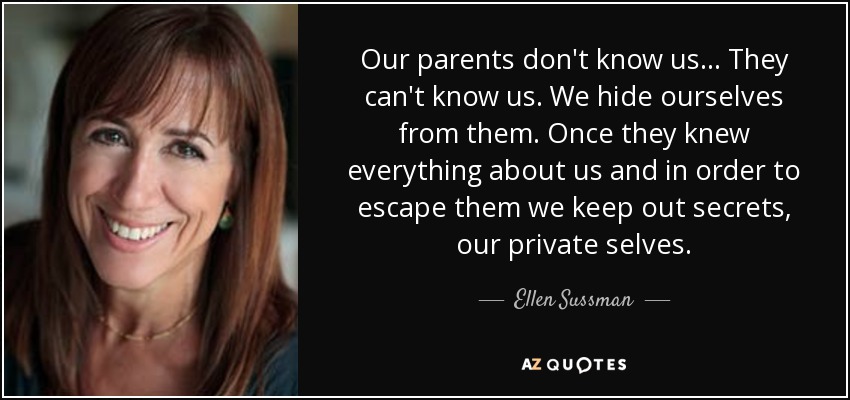 Our parents don't know us... They can't know us. We hide ourselves from them. Once they knew everything about us and in order to escape them we keep out secrets, our private selves. - Ellen Sussman