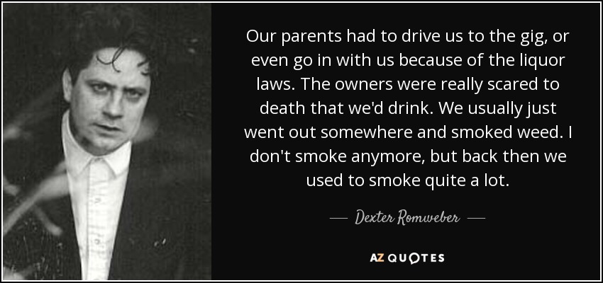 Our parents had to drive us to the gig, or even go in with us because of the liquor laws. The owners were really scared to death that we'd drink. We usually just went out somewhere and smoked weed. I don't smoke anymore, but back then we used to smoke quite a lot. - Dexter Romweber