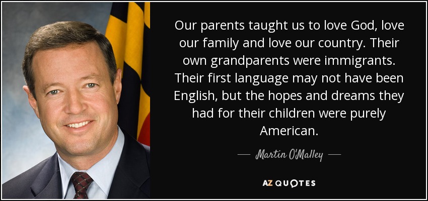 Our parents taught us to love God, love our family and love our country. Their own grandparents were immigrants. Their first language may not have been English, but the hopes and dreams they had for their children were purely American. - Martin O'Malley