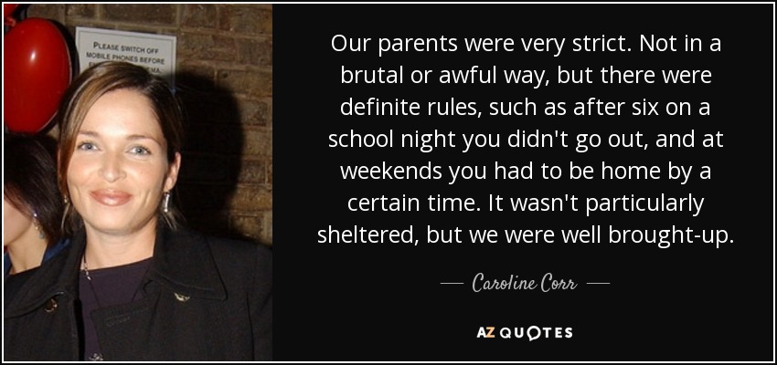 Our parents were very strict. Not in a brutal or awful way, but there were definite rules, such as after six on a school night you didn't go out, and at weekends you had to be home by a certain time. It wasn't particularly sheltered, but we were well brought-up. - Caroline Corr