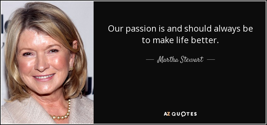 Our passion is and should always be to make life better. - Martha Stewart