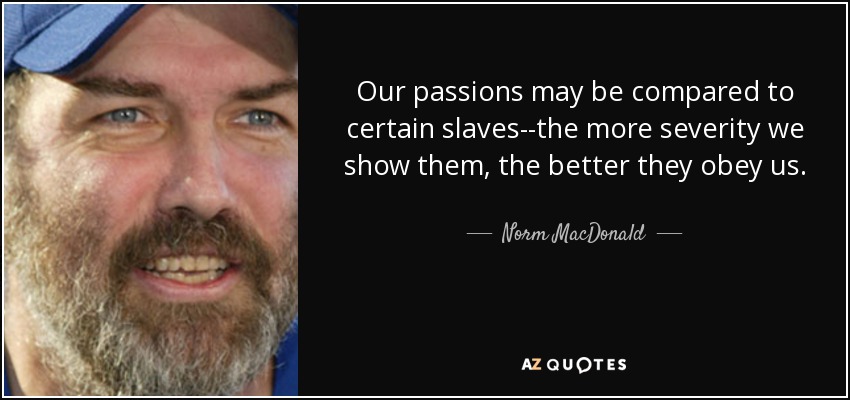 Our passions may be compared to certain slaves--the more severity we show them, the better they obey us. - Norm MacDonald