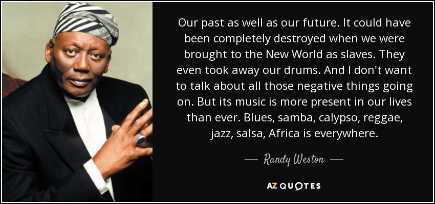 Our past as well as our future. It could have been completely destroyed when we were brought to the New World as slaves. They even took away our drums. And I don't want to talk about all those negative things going on. But its music is more present in our lives than ever. Blues, samba, calypso, reggae, jazz, salsa, Africa is everywhere. - Randy Weston