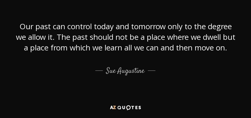 Our past can control today and tomorrow only to the degree we allow it. The past should not be a place where we dwell but a place from which we learn all we can and then move on. - Sue Augustine