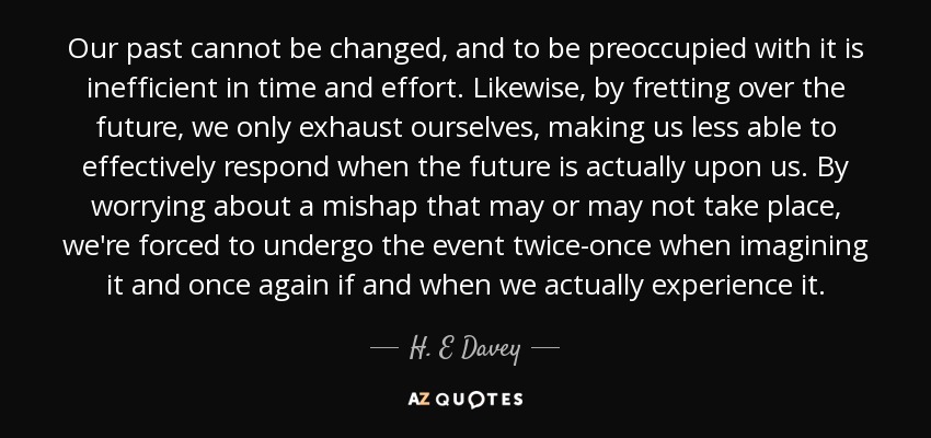 Our past cannot be changed, and to be preoccupied with it is inefficient in time and effort. Likewise, by fretting over the future, we only exhaust ourselves, making us less able to effectively respond when the future is actually upon us. By worrying about a mishap that may or may not take place, we're forced to undergo the event twice-once when imagining it and once again if and when we actually experience it. - H. E Davey