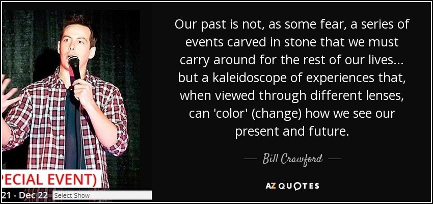 Our past is not, as some fear, a series of events carved in stone that we must carry around for the rest of our lives... but a kaleidoscope of experiences that, when viewed through different lenses, can 'color' (change) how we see our present and future. - Bill Crawford