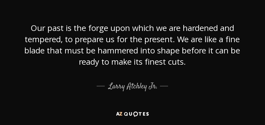 Our past is the forge upon which we are hardened and tempered, to prepare us for the present. We are like a fine blade that must be hammered into shape before it can be ready to make its finest cuts. - Larry Atchley Jr.