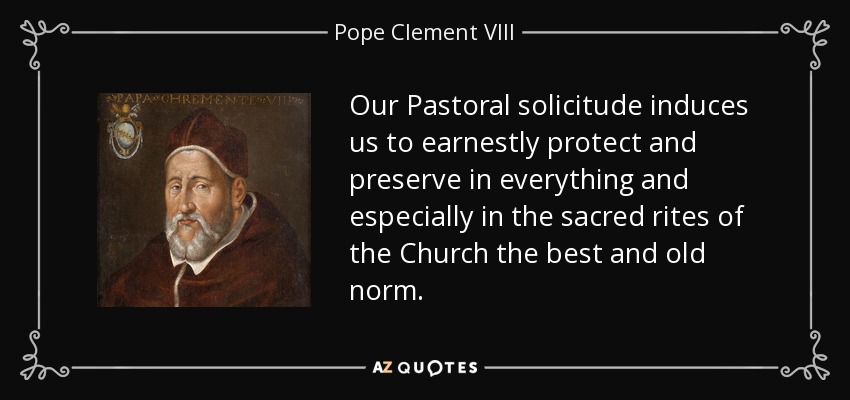 Our Pastoral solicitude induces us to earnestly protect and preserve in everything and especially in the sacred rites of the Church the best and old norm. - Pope Clement VIII