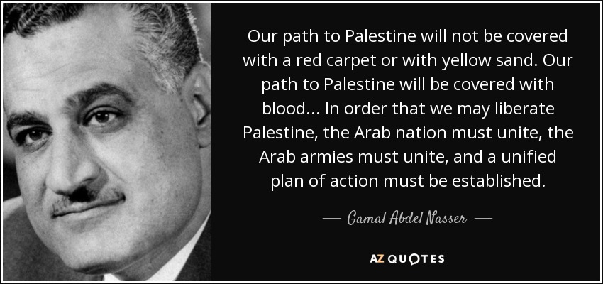 Our path to Palestine will not be covered with a red carpet or with yellow sand. Our path to Palestine will be covered with blood... In order that we may liberate Palestine, the Arab nation must unite, the Arab armies must unite, and a unified plan of action must be established. - Gamal Abdel Nasser