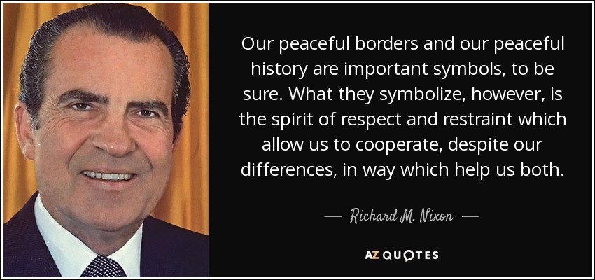 Our peaceful borders and our peaceful history are important symbols, to be sure. What they symbolize, however, is the spirit of respect and restraint which allow us to cooperate, despite our differences, in way which help us both. - Richard M. Nixon