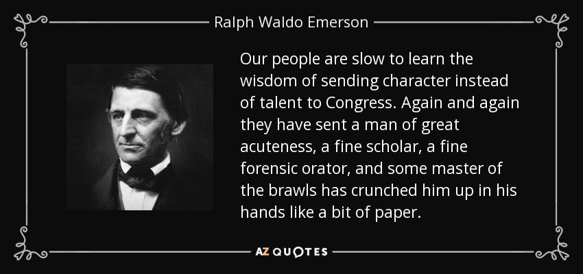 Our people are slow to learn the wisdom of sending character instead of talent to Congress. Again and again they have sent a man of great acuteness, a fine scholar, a fine forensic orator, and some master of the brawls has crunched him up in his hands like a bit of paper. - Ralph Waldo Emerson