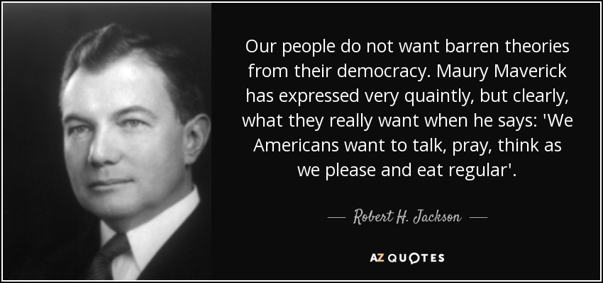 Our people do not want barren theories from their democracy. Maury Maverick has expressed very quaintly, but clearly, what they really want when he says: 'We Americans want to talk, pray, think as we please and eat regular'. - Robert H. Jackson