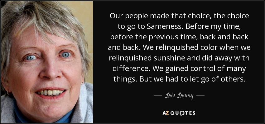 Our people made that choice, the choice to go to Sameness. Before my time, before the previous time, back and back and back. We relinquished color when we relinquished sunshine and did away with difference. We gained control of many things. But we had to let go of others. - Lois Lowry