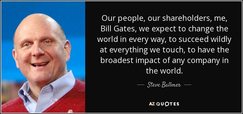 Our people, our shareholders, me, Bill Gates, we expect to change the world in every way, to succeed wildly at everything we touch, to have the broadest impact of any company in the world. - Steve Ballmer