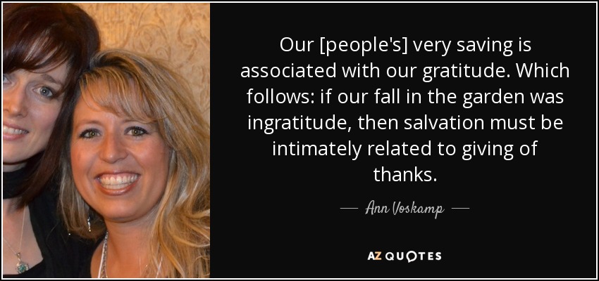 Our [people's] very saving is associated with our gratitude. Which follows: if our fall in the garden was ingratitude, then salvation must be intimately related to giving of thanks. - Ann Voskamp