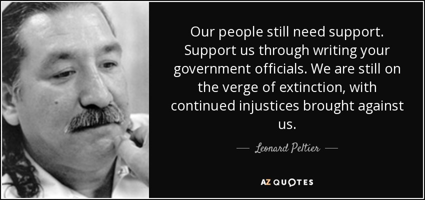Our people still need support. Support us through writing your government officials. We are still on the verge of extinction, with continued injustices brought against us. - Leonard Peltier