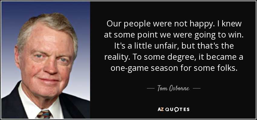 Our people were not happy. I knew at some point we were going to win. It's a little unfair, but that's the reality. To some degree, it became a one-game season for some folks. - Tom Osborne