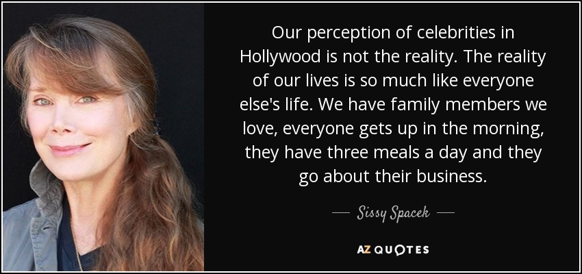 Our perception of celebrities in Hollywood is not the reality. The reality of our lives is so much like everyone else's life. We have family members we love, everyone gets up in the morning, they have three meals a day and they go about their business. - Sissy Spacek