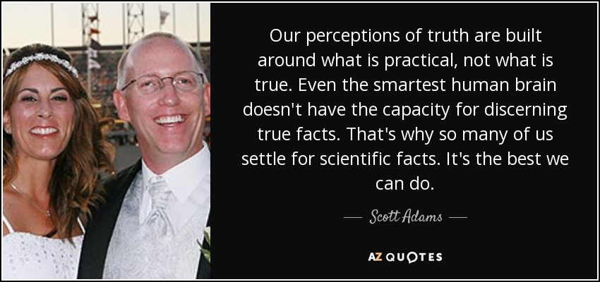 Our perceptions of truth are built around what is practical, not what is true. Even the smartest human brain doesn't have the capacity for discerning true facts. That's why so many of us settle for scientific facts. It's the best we can do. - Scott Adams