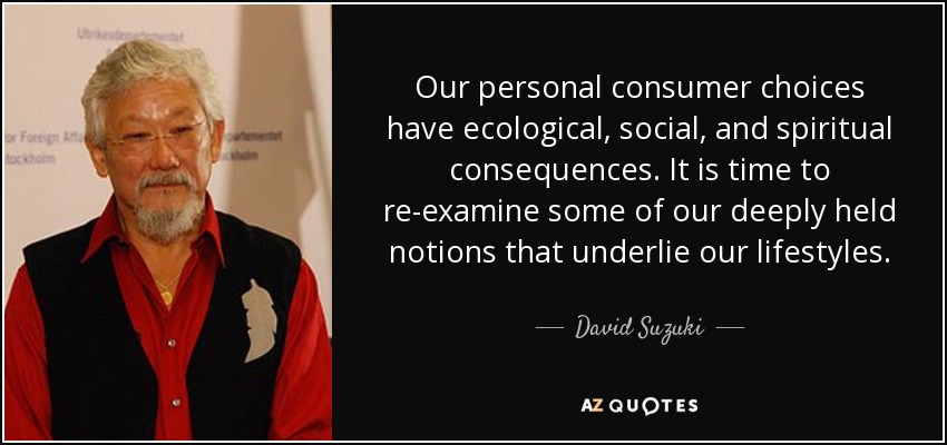 Our personal consumer choices have ecological, social, and spiritual consequences. It is time to re-examine some of our deeply held notions that underlie our lifestyles. - David Suzuki