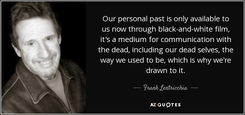 Our personal past is only available to us now through black-and-white film, it's a medium for communication with the dead, including our dead selves, the way we used to be, which is why we're drawn to it. - Frank Lentricchia