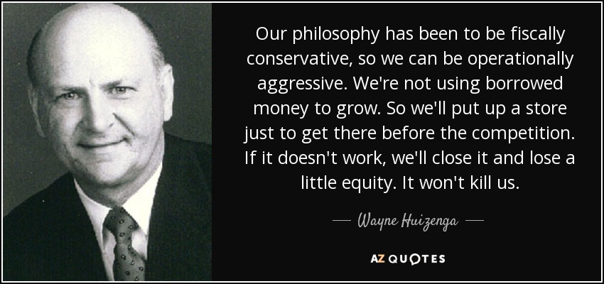 Our philosophy has been to be fiscally conservative, so we can be operationally aggressive. We're not using borrowed money to grow. So we'll put up a store just to get there before the competition. If it doesn't work, we'll close it and lose a little equity. It won't kill us. - Wayne Huizenga