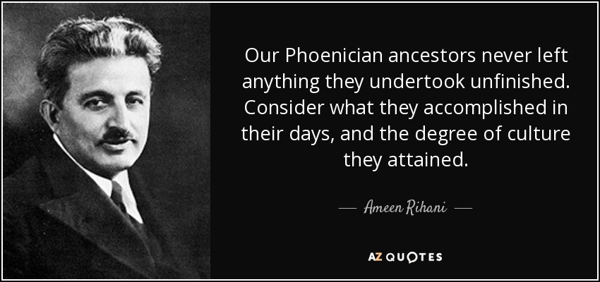 Our Phoenician ancestors never left anything they undertook unfinished. Consider what they accomplished in their days, and the degree of culture they attained. - Ameen Rihani