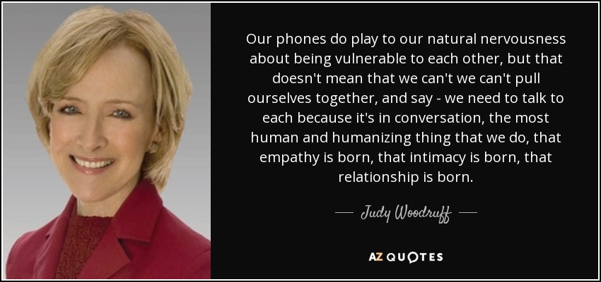 Our phones do play to our natural nervousness about being vulnerable to each other, but that doesn't mean that we can't we can't pull ourselves together, and say - we need to talk to each because it's in conversation, the most human and humanizing thing that we do, that empathy is born, that intimacy is born, that relationship is born. - Judy Woodruff