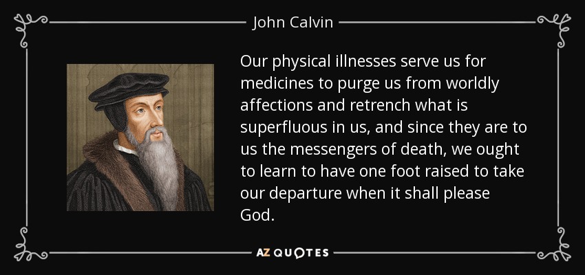 Our physical illnesses serve us for medicines to purge us from worldly affections and retrench what is superfluous in us, and since they are to us the messengers of death, we ought to learn to have one foot raised to take our departure when it shall please God. - John Calvin