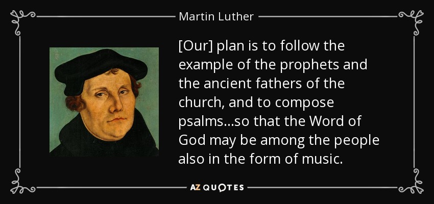 [Our] plan is to follow the example of the prophets and the ancient fathers of the church, and to compose psalms...so that the Word of God may be among the people also in the form of music. - Martin Luther