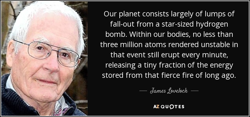 Our planet consists largely of lumps of fall-out from a star-sized hydrogen bomb. Within our bodies, no less than three million atoms rendered unstable in that event still erupt every minute, releasing a tiny fraction of the energy stored from that fierce fire of long ago. - James Lovelock