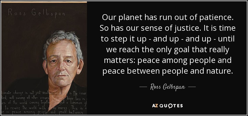 Our planet has run out of patience. So has our sense of justice. It is time to step it up - and up - and up - until we reach the only goal that really matters: peace among people and peace between people and nature. - Ross Gelbspan