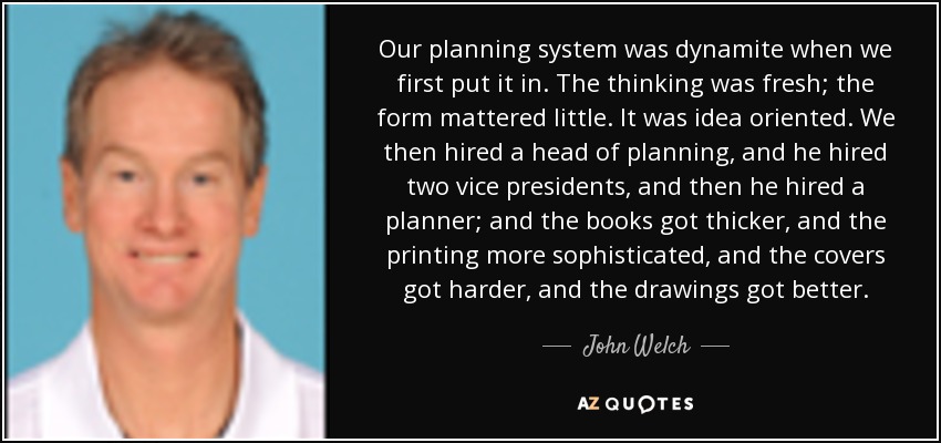 Our planning system was dynamite when we first put it in. The thinking was fresh; the form mattered little. It was idea oriented. We then hired a head of planning, and he hired two vice presidents, and then he hired a planner; and the books got thicker, and the printing more sophisticated, and the covers got harder, and the drawings got better. - John Welch