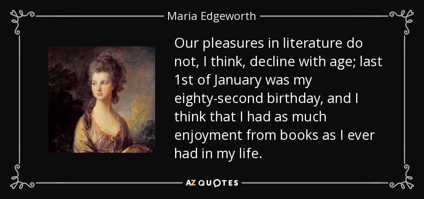 Our pleasures in literature do not, I think, decline with age; last 1st of January was my eighty-second birthday, and I think that I had as much enjoyment from books as I ever had in my life. - Maria Edgeworth