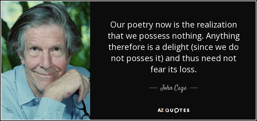 Our poetry now is the realization that we possess nothing. Anything therefore is a delight (since we do not posses it) and thus need not fear its loss. - John Cage