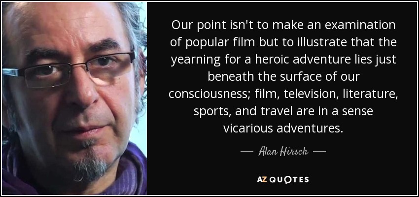 Our point isn't to make an examination of popular film but to illustrate that the yearning for a heroic adventure lies just beneath the surface of our consciousness; film, television, literature, sports, and travel are in a sense vicarious adventures. - Alan Hirsch