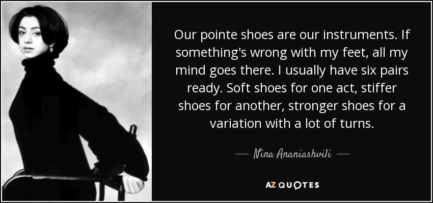 Our pointe shoes are our instruments. If something's wrong with my feet, all my mind goes there. I usually have six pairs ready. Soft shoes for one act, stiffer shoes for another, stronger shoes for a variation with a lot of turns. - Nina Ananiashvili