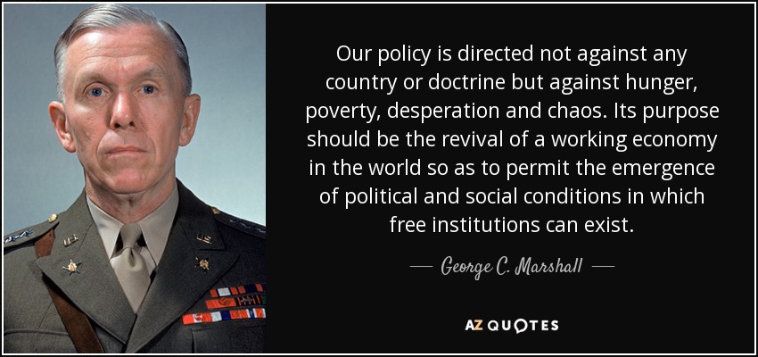 Our policy is directed not against any country or doctrine but against hunger, poverty, desperation and chaos. Its purpose should be the revival of a working economy in the world so as to permit the emergence of political and social conditions in which free institutions can exist. - George C. Marshall
