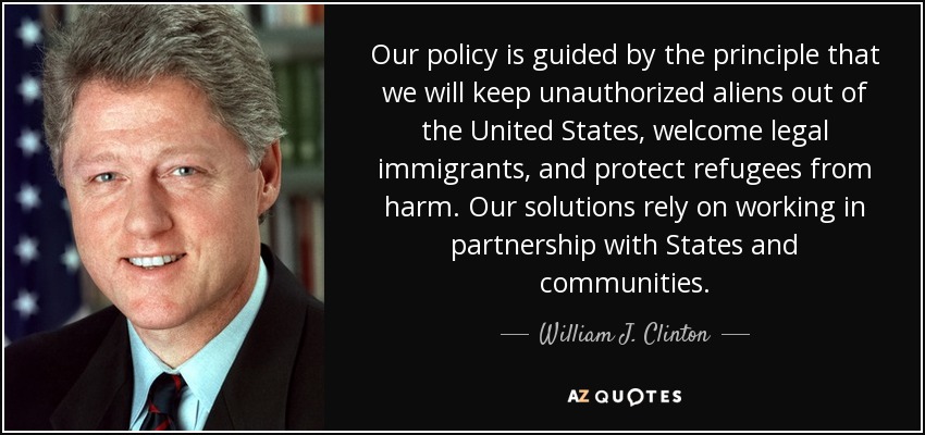 Our policy is guided by the principle that we will keep unauthorized aliens out of the United States, welcome legal immigrants, and protect refugees from harm. Our solutions rely on working in partnership with States and communities. - William J. Clinton
