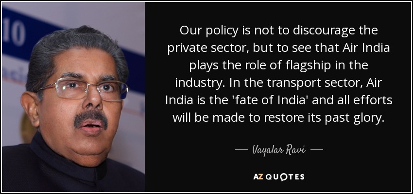 Our policy is not to discourage the private sector, but to see that Air India plays the role of flagship in the industry. In the transport sector, Air India is the 'fate of India' and all efforts will be made to restore its past glory. - Vayalar Ravi