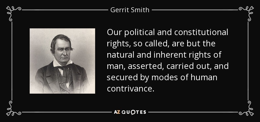 Our political and constitutional rights, so called, are but the natural and inherent rights of man, asserted, carried out, and secured by modes of human contrivance. - Gerrit Smith