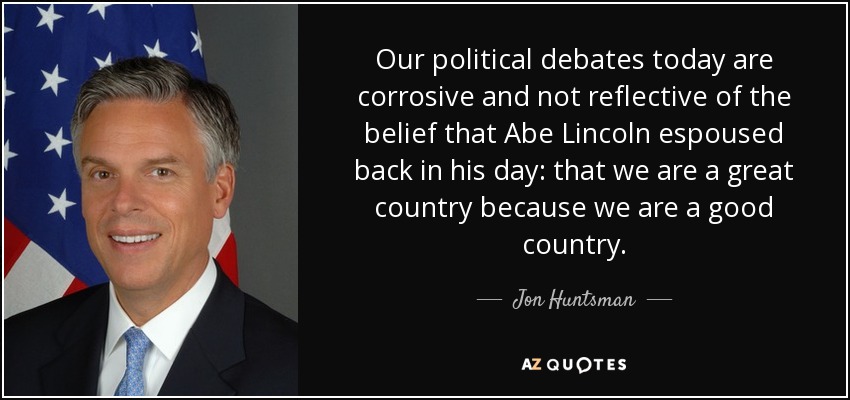 Our political debates today are corrosive and not reflective of the belief that Abe Lincoln espoused back in his day: that we are a great country because we are a good country. - Jon Huntsman, Jr.