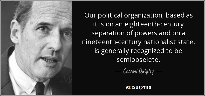 Our political organization, based as it is on an eighteenth-century separation of powers and on a nineteenth-century nationalist state, is generally recognized to be semiobselete. - Carroll Quigley