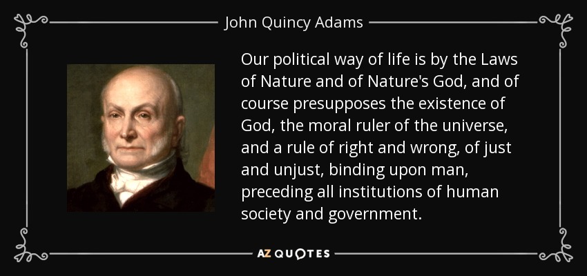 Our political way of life is by the Laws of Nature and of Nature's God, and of course presupposes the existence of God, the moral ruler of the universe, and a rule of right and wrong, of just and unjust, binding upon man, preceding all institutions of human society and government. - John Quincy Adams
