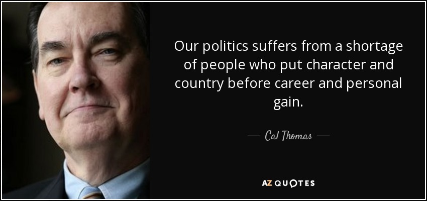 Our politics suffers from a shortage of people who put character and country before career and personal gain. - Cal Thomas
