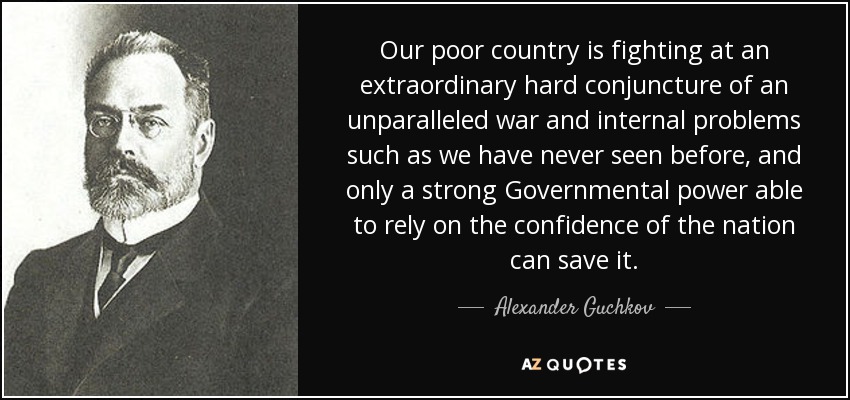 Our poor country is fighting at an extraordinary hard conjuncture of an unparalleled war and internal problems such as we have never seen before, and only a strong Governmental power able to rely on the confidence of the nation can save it. - Alexander Guchkov