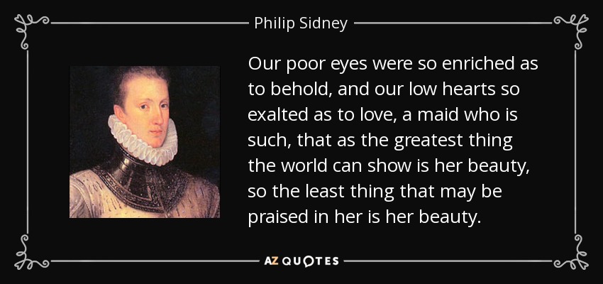 Our poor eyes were so enriched as to behold, and our low hearts so exalted as to love, a maid who is such, that as the greatest thing the world can show is her beauty, so the least thing that may be praised in her is her beauty. - Philip Sidney