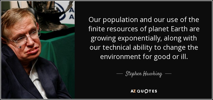 Our population and our use of the finite resources of planet Earth are growing exponentially, along with our technical ability to change the environment for good or ill. - Stephen Hawking