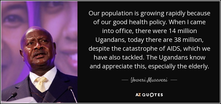 Our population is growing rapidly because of our good health policy. When I came into office, there were 14 million Ugandans, today there are 38 million, despite the catastrophe of AIDS, which we have also tackled. The Ugandans know and appreciate this, especially the elderly. - Yoweri Museveni